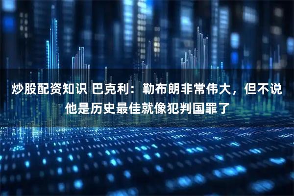炒股配资知识 巴克利：勒布朗非常伟大，但不说他是历史最佳就像犯判国罪了