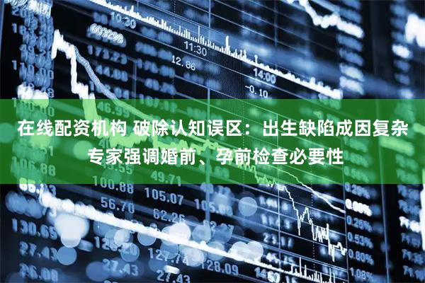 在线配资机构 破除认知误区：出生缺陷成因复杂 专家强调婚前、孕前检查必要性