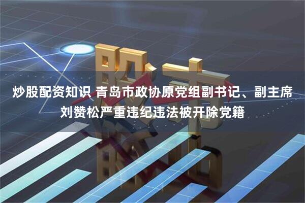 炒股配资知识 青岛市政协原党组副书记、副主席刘赞松严重违纪违法被开除党籍