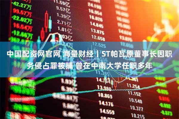 中国配资网官网 海量财经丨ST帕瓦原董事长因职务侵占罪被捕 曾在中南大学任职多年