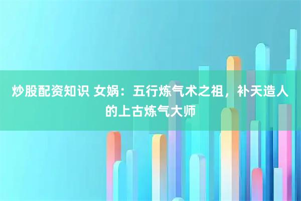 炒股配资知识 女娲：五行炼气术之祖，补天造人的上古炼气大师