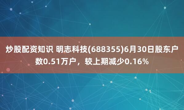 炒股配资知识 明志科技(688355)6月30日股东户数0.51万户，较上期减少0.16%