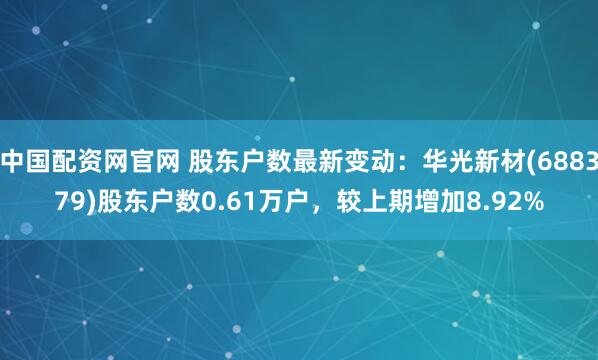 中国配资网官网 股东户数最新变动：华光新材(688379)股东户数0.61万户，较上期增加8.92%