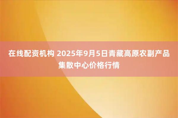 在线配资机构 2025年9月5日青藏高原农副产品集散中心价格行情