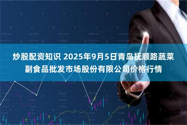 炒股配资知识 2025年9月5日青岛抚顺路蔬菜副食品批发市场股份有限公司价格行情