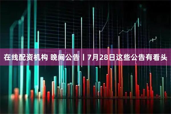在线配资机构 晚间公告丨7月28日这些公告有看头