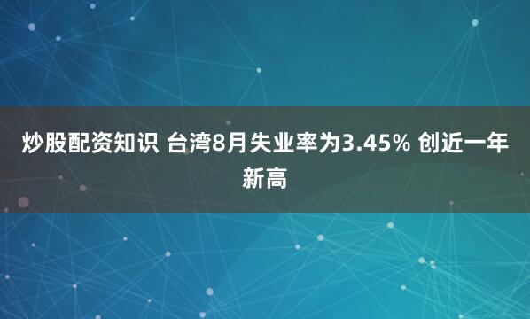 炒股配资知识 台湾8月失业率为3.45% 创近一年新高