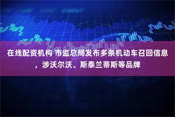 在线配资机构 市监总局发布多条机动车召回信息，涉沃尔沃、斯泰兰蒂斯等品牌