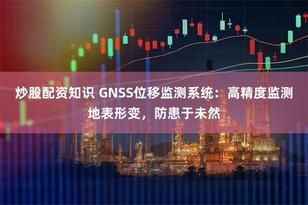 炒股配资知识 GNSS位移监测系统：高精度监测地表形变，防患于未然