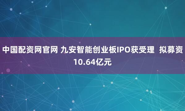 中国配资网官网 九安智能创业板IPO获受理  拟募资10.64亿元