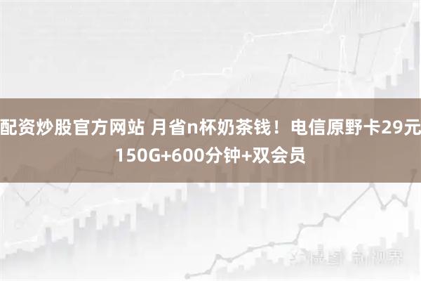 配资炒股官方网站 月省n杯奶茶钱！电信原野卡29元150G+600分钟+双会员
