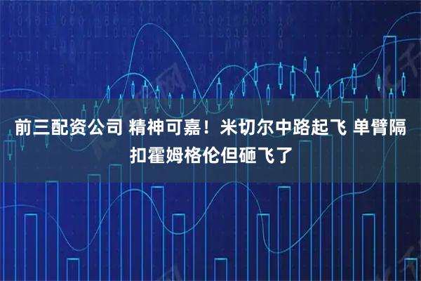 前三配资公司 精神可嘉！米切尔中路起飞 单臂隔扣霍姆格伦但砸飞了