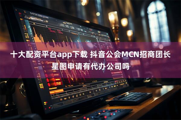 十大配资平台app下载 抖音公会MCN招商团长星图申请有代办公司吗