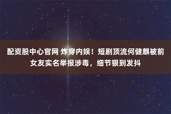 配资股中心官网 炸穿内娱！短剧顶流何健麒被前女友实名举报涉毒，细节狠到发抖