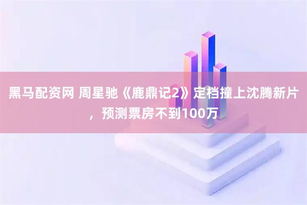 黑马配资网 周星驰《鹿鼎记2》定档撞上沈腾新片，预测票房不到100万