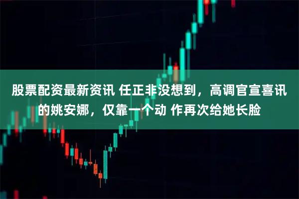 股票配资最新资讯 任正非没想到，高调官宣喜讯的姚安娜，仅靠一个动 作再次给她长脸