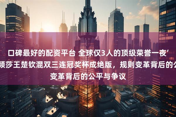 口碑最好的配资平台 全球仅3人的顶级荣誉一夜‘贬值’？孙颖莎王楚钦混双三连冠奖杯成绝版，规则变革背后的公平与争议