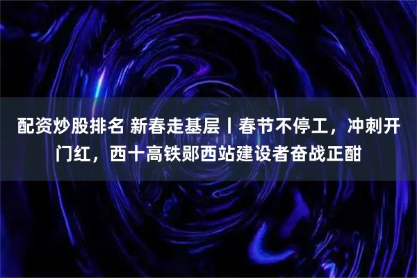 配资炒股排名 新春走基层丨春节不停工，冲刺开门红，西十高铁郧西站建设者奋战正酣