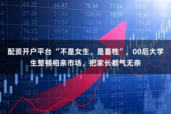 配资开户平台 “不是女生，是畜牲”，00后大学生整顿相亲市场，把家长都气无奈