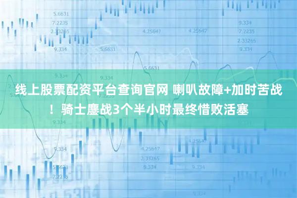 线上股票配资平台查询官网 喇叭故障+加时苦战！骑士鏖战3个半小时最终惜败活塞