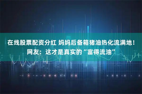 在线股票配资分红 妈妈后备箱猪油热化流满地！网友：这才是真实的“富得流油”