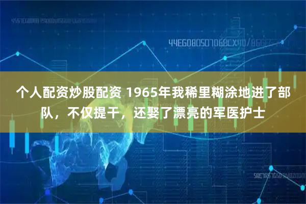 个人配资炒股配资 1965年我稀里糊涂地进了部队，不仅提干，还娶了漂亮的军医护士