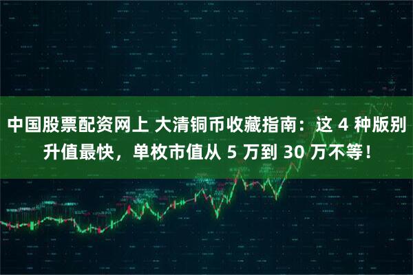 中国股票配资网上 大清铜币收藏指南：这 4 种版别升值最快，单枚市值从 5 万到 30 万不等！