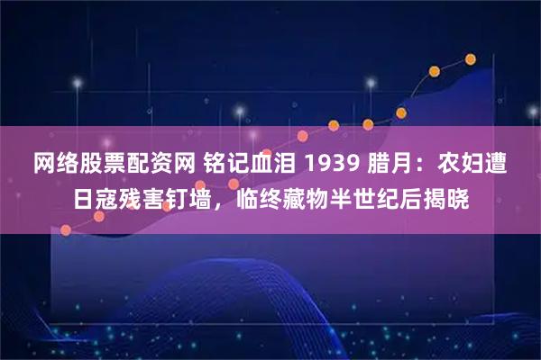 网络股票配资网 铭记血泪 1939 腊月：农妇遭日寇残害钉墙，临终藏物半世纪后揭晓