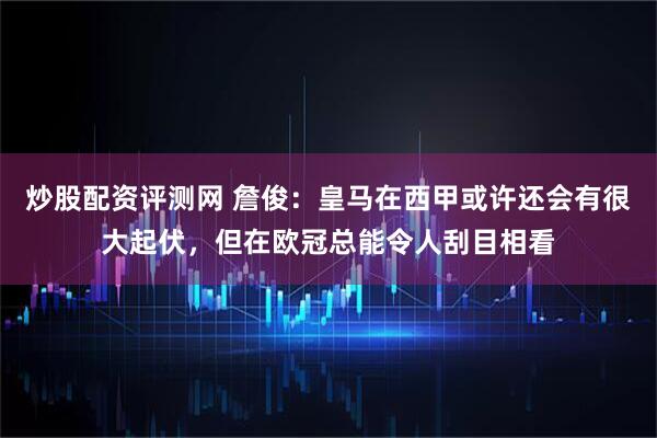 炒股配资评测网 詹俊：皇马在西甲或许还会有很大起伏，但在欧冠总能令人刮目相看