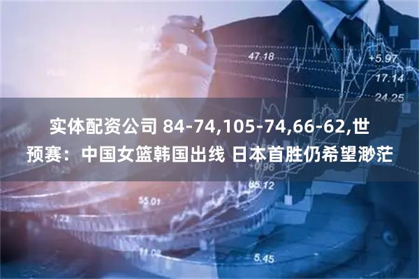 实体配资公司 84-74,105-74,66-62,世预赛：中国女篮韩国出线 日本首胜仍希望渺茫