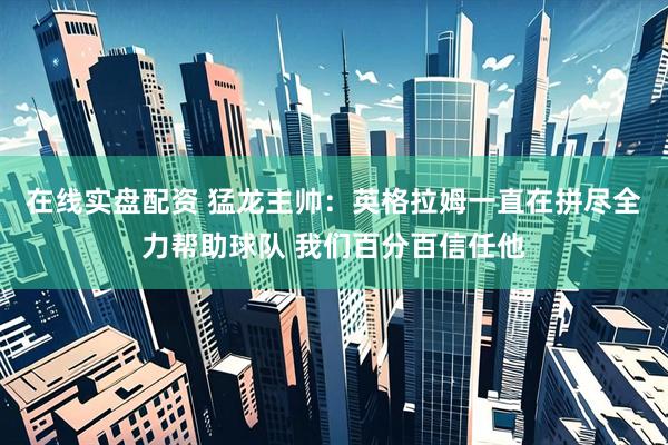 在线实盘配资 猛龙主帅：英格拉姆一直在拼尽全力帮助球队 我们百分百信任他