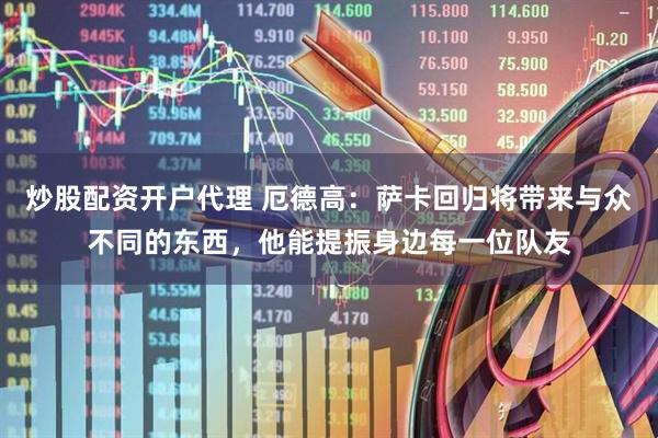 炒股配资开户代理 厄德高：萨卡回归将带来与众不同的东西，他能提振身边每一位队友