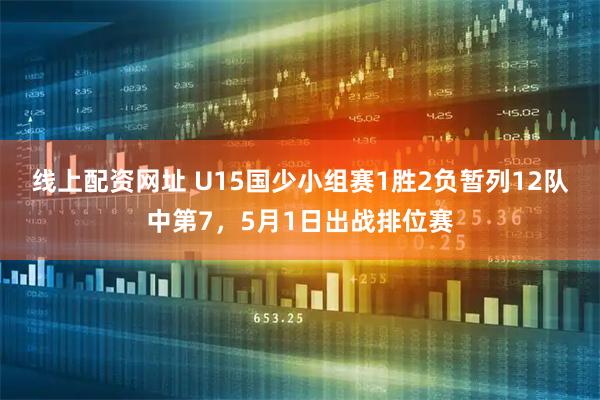线上配资网址 U15国少小组赛1胜2负暂列12队中第7，5月1日出战排位赛