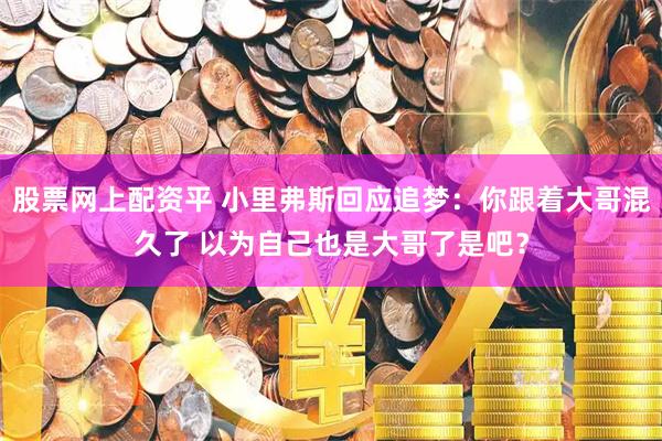 股票网上配资平 小里弗斯回应追梦：你跟着大哥混久了 以为自己也是大哥了是吧？