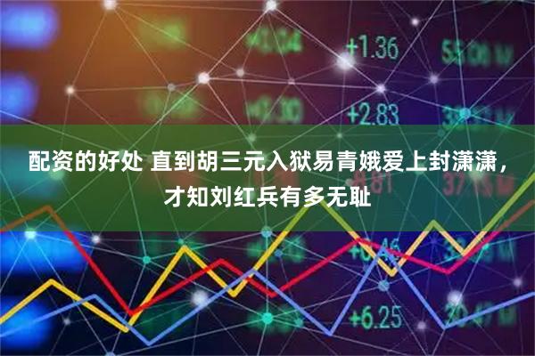 配资的好处 直到胡三元入狱易青娥爱上封潇潇，才知刘红兵有多无耻